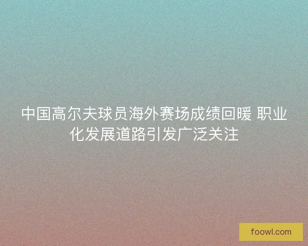 中国高尔夫球员海外赛场成绩回暖 职业化发展道路引发广泛关注