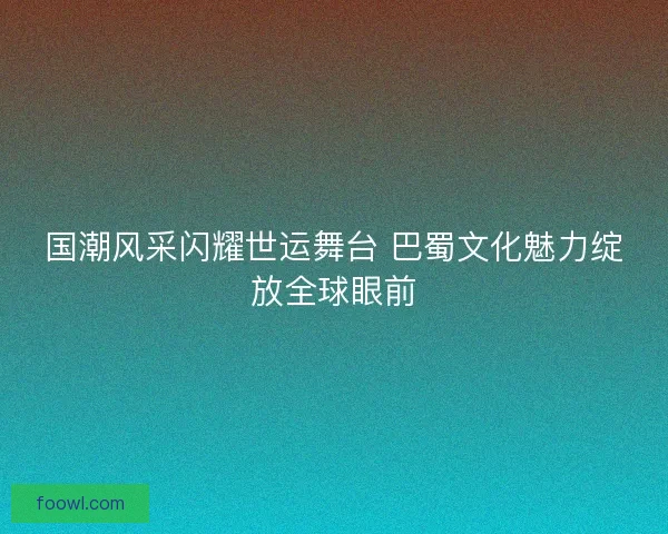 国潮风采闪耀世运舞台 巴蜀文化魅力绽放全球眼前