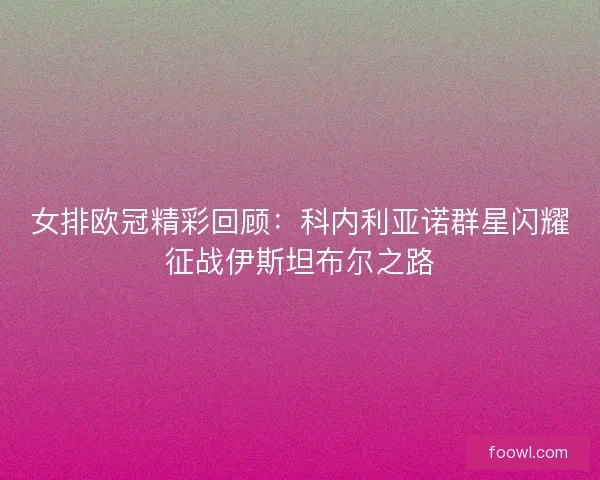女排欧冠精彩回顾：科内利亚诺群星闪耀征战伊斯坦布尔之路